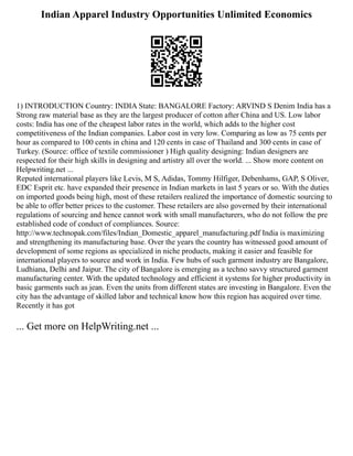 Indian Apparel Industry Opportunities Unlimited Economics
1) INTRODUCTION Country: INDIA State: BANGALORE Factory: ARVIND S Denim India has a
Strong raw material base as they are the largest producer of cotton after China and US. Low labor
costs: India has one of the cheapest labor rates in the world, which adds to the higher cost
competitiveness of the Indian companies. Labor cost in very low. Comparing as low as 75 cents per
hour as compared to 100 cents in china and 120 cents in case of Thailand and 300 cents in case of
Turkey. (Source: office of textile commissioner ) High quality designing: Indian designers are
respected for their high skills in designing and artistry all over the world. ... Show more content on
Helpwriting.net ...
Reputed international players like Levis, M S, Adidas, Tommy Hilfiger, Debenhams, GAP, S Oliver,
EDC Esprit etc. have expanded their presence in Indian markets in last 5 years or so. With the duties
on imported goods being high, most of these retailers realized the importance of domestic sourcing to
be able to offer better prices to the customer. These retailers are also governed by their international
regulations of sourcing and hence cannot work with small manufacturers, who do not follow the pre
established code of conduct of compliances. Source:
http://www.technopak.com/files/Indian_Domestic_apparel_manufacturing.pdf India is maximizing
and strengthening its manufacturing base. Over the years the country has witnessed good amount of
development of some regions as specialized in niche products, making it easier and feasible for
international players to source and work in India. Few hubs of such garment industry are Bangalore,
Ludhiana, Delhi and Jaipur. The city of Bangalore is emerging as a techno savvy structured garment
manufacturing center. With the updated technology and efficient it systems for higher productivity in
basic garments such as jean. Even the units from different states are investing in Bangalore. Even the
city has the advantage of skilled labor and technical know how this region has acquired over time.
Recently it has got
... Get more on HelpWriting.net ...
 