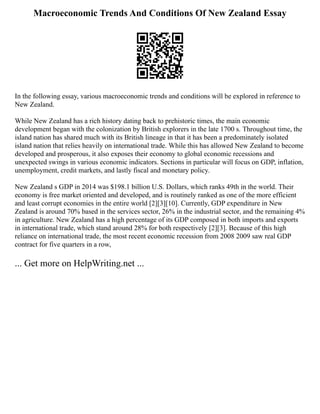 Macroeconomic Trends And Conditions Of New Zealand Essay
In the following essay, various macroeconomic trends and conditions will be explored in reference to
New Zealand.
While New Zealand has a rich history dating back to prehistoric times, the main economic
development began with the colonization by British explorers in the late 1700 s. Throughout time, the
island nation has shared much with its British lineage in that it has been a predominately isolated
island nation that relies heavily on international trade. While this has allowed New Zealand to become
developed and prosperous, it also exposes their economy to global economic recessions and
unexpected swings in various economic indicators. Sections in particular will focus on GDP, inflation,
unemployment, credit markets, and lastly fiscal and monetary policy.
New Zealand s GDP in 2014 was $198.1 billion U.S. Dollars, which ranks 49th in the world. Their
economy is free market oriented and developed, and is routinely ranked as one of the more efficient
and least corrupt economies in the entire world [2][3][10]. Currently, GDP expenditure in New
Zealand is around 70% based in the services sector, 26% in the industrial sector, and the remaining 4%
in agriculture. New Zealand has a high percentage of its GDP composed in both imports and exports
in international trade, which stand around 28% for both respectively [2][3]. Because of this high
reliance on international trade, the most recent economic recession from 2008 2009 saw real GDP
contract for five quarters in a row,
... Get more on HelpWriting.net ...
 