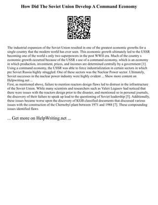 How Did The Soviet Union Develop A Command Economy
The industrial expansion of the Soviet Union resulted in one of the greatest economic growths for a
single country that the modern world has ever seen. This economic growth ultimately led to the USSR
becoming one of the world s only two superpowers in the post WWII era. Much of the country s
economic growth occurred because of the USSR s use of a command economy, which is an economy
in which production, investment, prices, and incomes are determined centrally by a government [1].
Using a command economy, the USSR was able to force industrialization in certain sectors in which
pre Soviet Russia highly struggled. One of these sectors was the Nuclear Power sector. Ultimately,
Soviet successes in the nuclear power industry were highly evident ... Show more content on
Helpwriting.net ...
First, as mentioned above, failure to mention reactors design flaws led to distrust in the infrastructure
of the Soviet Union. While many scientists and researchers such as Valeri Legasov had noticed that
there were issues with the reactors design prior to the disaster, and mentioned so in personal journals,
the discovery of their failure to speak up lead to the questioning of Soviet leadership [5]. Additionally,
these issues became worse upon the discovery of KGB classified documents that discussed various
issues with the construction of the Chernobyl plant between 1971 and 1988 [7]. These compounding
issues identified flaws
... Get more on HelpWriting.net ...
 