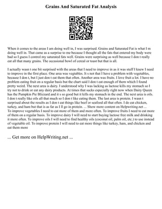 Grains And Saturated Fat Analysis
When it comes to the areas I am doing well in, I was surprised. Grains and Saturated Fat is what I m
doing well in. That came as a surprise to me because I thought all the fats that entered my body were
bad so I guess I control my saturated fats well. Grains were surprising as well because I don t really
eat all that many grains. The occasional bowl of cereal or toast but that is all.
I actually wasn t one bit surprised with the areas that I need to improve in as it was stuff I knew I need
to improve in the first place. One area was vegtables. It s not that I have a problem with vegetables,
because I don t, but I just don t eat them that often. Another area was fruits. I love fruit a lot. I have no
problem eating fruit on a regular basis but the chart said I don t eat enough of them which I found
pretty weird. The next area is dairy. I understood why I was lacking as lactose kills my stomach so I
try not to drink or eat any dairy products. At times that sucks especially right now when Dairy Queen
has the Pumpkin Pie Blizzard and it s so good but it kills my stomach in the end. The next area is oils.
I don t really like oils all that much so I don t like eating them. The last area is protein. I wasn t
surprised about the results as I don t eat things like beef or seafood all that often. I do eat chicken,
turkey, and ham but that is as far as I ll go in protein. ... Show more content on Helpwriting.net ...
To improve vegetables I need to eat more of them and more often. To improve fruits I need to eat more
of them on a regular basis. To improve dairy I will need to start buying lactose free milk and drinking
it more often. To improve oils I will need to find healthy oils (coconut oil, palm oil, etc.) to use instead
of vegetable oil. To improve protein I will need to eat more things like turkey, ham, and chicken and
eat them more
... Get more on HelpWriting.net ...
 