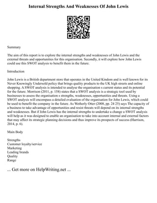 Internal Strengths And Weaknesses Of John Lewis
Summary
The aim of this report is to explore the internal strengths and weaknesses of John Lewis and the
external threats and opportunities for this organisation. Secondly, it will explore how John Lewis
could use this SWOT analysis to benefit them in the future.
Introduction
John Lewis is a British department store that operates in the United Kindom and is well known for its
Never Knowingly Undersold policy that brings quality products to the UK high streets and online
shopping. A SWOT analysis is intended to analyse the organisation s current status and its potential
for the future. Morrison (2011, p. 158) states that a SWOT analysis is a strategic tool used by
businesses to assess the organisation s strengths, weaknesses, opportunities and threats. Using a
SWOT analysis will encompass a detailed evaluation of the organisation for John Lewis, which could
be used to benefit the company in the future. As Wetherly Otter (2008, pp. 24 25) says The capacity of
a business to take advantage of opportunities and resist threats will depend on its internal strengths
and weaknesses. But if John Lewis has the internal strengths to undertake a change a SWOT analysis
will help as it was designed to enable an organisation to take into account internal and external factors
that may affect its strategic planning decisions and thus improve its prospects of success (Harrison,
2014, p. 6).
Main Body
Strengths
Customer loyalty/service
Marketing
Leading brands
Quality
Range
... Get more on HelpWriting.net ...
 