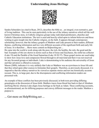 Understanding Jesus Heritage
Sandra Schneiders (as cited in Ryan, 2012), describes the bible as ...an integral, even normative, part
of living tradition . This can be seen particularly in the use of the infancy narratives which tell the well
known Christmas story, in Catholic religious groups today individual parishioners, churches and
Catholic Education institutions. The text is used and heavily relied upon to inform believers and those
wishing to gain insight into the Catholic religion, on the faith. It appears through contemporary
scholarship, however, that the infancy gospels of Matthew and Luke present to their readers, different
themes, conflicting information and two very different accounts of the significant birth and early life
of Jesus. It is therefore ... Show more content on Helpwriting.net ...
He came into the world to work along side the poor, the rich, the healthy, the sick, the good and the
bad. Examples of this are shown in stories such as that of Jesus and Zacchaeus, the sinful tax collector
(Luke 19) and the Parable of the Good Samaritan (Luke 10:30 37). These gospel stories are used today
to show how Jesus love and compassion flowed through to all man kind and that it was not reserved
for any favoured groups or individuals. Luke is demonstrating to his audience the universality of Jesus
and that salvation is offered to everyone.
Mason (2009), indicates it is very unlikely that Luke or Matthew was an eyewitness to Jesus life and
that they relied upon other sources to formulate their gospels. Therefore, as previously discussed, it is
imperative that the infancy narratives be viewed as separate stories and not one historically accurate
recount. This is, in large part, due to the discrepancies and conflicting information readers are
presented with.
An example of these conflicts has been previously discussed, in both texts providing differing
genealogies at the discussion of Jesus birth. Matthew traces Jesus blood line back to that of Abraham
and King David, whereas Luke aligns Jesus heritage as far back as Adam. These conflicting accounts,
as aforementioned, are for differing purposes and convey different messages to the reader. Matthew s
purpose is
... Get more on HelpWriting.net ...
 