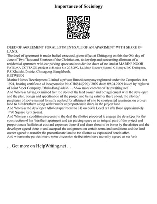 Importance of Sociology
DEED OF AGREEMENT FOR ALLOTMENT/SALE OF AN APARTMENT WITH SHARE OF
LAND.
The deed of agreement is made drafted executed, given effect at Chittagong on this the 00th day of
June of Two Thousand Fourteen of the Christian era, to develop and concerning allotment of a
residential apartment with car parking space and transfer the share of the land at MARINE NOOR
FATEMA COTTAGE project at House No 273/297, Lalkhan Bazar (Shamsi Colony), P.O Dampara,
P.S Khulshi, District Chittagong, Banglabesh.
BETWEEN
Marine Homes Development Limited a private limited company registered under the Companies Act
1994, bearing certificate of incorporation No CH6944(290)/ 2009 dated 09.04.2009 issued by registrar
of Joint Stock Company, Dhaka Bangladesh, ... Show more content on Helpwriting.net ...
And Whereas having examined the title deed of the land owner and her agreement with the developer
and the plan, design and specification of the project and being satisfied there about, the allottee/
purchaser of above named formally applied for allotment of a to be constructed apartment on project
land to him/her/them along with transfer at proportionate share in the project land.
And Whereas the developer Allotted apartment no 6 B on Sixth Level or Fifth floor approximately
1790 Square feet (Gross).
And Whereas a condition precedent to the deal the allottee proposed to engage the developer for the
construction of his /her/their apartment and car parking space as an integral part of the project and
proportionate facilities at cost and expenses there of and there about to be borne by the allottee and the
developer agreed there to and accepted the assignment on certain terms and conditions and the land
owner agreed to transfer the proportionate land to the allottee as expounded herein after.
And whereas the parties hereto upon discussion deliberation have mutually agreed as set forth
... Get more on HelpWriting.net ...
 