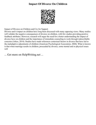 Impact Of Divorce On Children
Impact of Divorce on Children and Cry for Support
Divorce and it impact on children have long been discussed with many opposing views. Many studies
will validate the negative consequences of divorce on children, with few studies providing positive
feedback attributes. However, research will argue the need for a better understanding the impact of
divorce have on children and the importance of immediate counseling to work through indescribable
concerns (Arkes, 2014). Studies have made references contextual factors in divorce that have led to
the maladaptive adjustments of children (American Psychological Association, 2004). What is known
is that when marriage results in children, proceeded by divorce, some mental and or physical issues
will
... Get more on HelpWriting.net ...
 