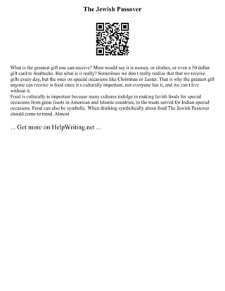 The Jewish Passover
What is the greatest gift one can receive? Most would say it is money, or clothes, or even a 50 dollar
gift card to Starbucks. But what is it really? Sometimes we don t really realize that that we receive
gifts every day, but the ones on special occasions like Christmas or Easter. That is why the greatest gift
anyone can receive is food since it s culturally important, not everyone has it, and we can t live
without it.
Food is culturally is important because many cultures indulge in making lavish foods for special
occasions from great feasts in American and Islamic countries, to the treats served for Indian special
occasions. Food can also be symbolic. When thinking symbolically about food The Jewish Passover
should come to mind. Almost
... Get more on HelpWriting.net ...
 
