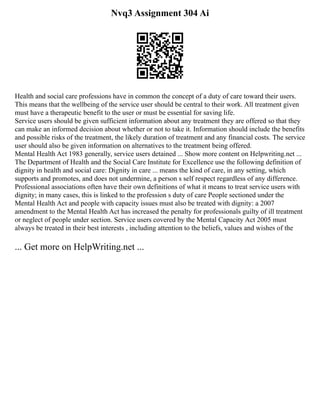 Nvq3 Assignment 304 Ai
Health and social care professions have in common the concept of a duty of care toward their users.
This means that the wellbeing of the service user should be central to their work. All treatment given
must have a therapeutic benefit to the user or must be essential for saving life.
Service users should be given sufficient information about any treatment they are offered so that they
can make an informed decision about whether or not to take it. Information should include the benefits
and possible risks of the treatment, the likely duration of treatment and any financial costs. The service
user should also be given information on alternatives to the treatment being offered.
Mental Health Act 1983 generally, service users detained ... Show more content on Helpwriting.net ...
The Department of Health and the Social Care Institute for Excellence use the following definition of
dignity in health and social care: Dignity in care ... means the kind of care, in any setting, which
supports and promotes, and does not undermine, a person s self respect regardless of any difference.
Professional associations often have their own definitions of what it means to treat service users with
dignity; in many cases, this is linked to the profession s duty of care People sectioned under the
Mental Health Act and people with capacity issues must also be treated with dignity: a 2007
amendment to the Mental Health Act has increased the penalty for professionals guilty of ill treatment
or neglect of people under section. Service users covered by the Mental Capacity Act 2005 must
always be treated in their best interests , including attention to the beliefs, values and wishes of the
... Get more on HelpWriting.net ...
 
