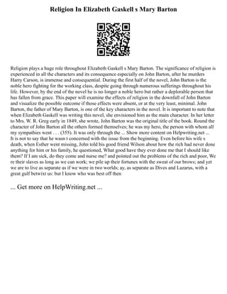 Religion In Elizabeth Gaskell s Mary Barton
Religion plays a huge role throughout Elizabeth Gaskell s Mary Barton. The significance of religion is
experienced in all the characters and its consequence especially on John Barton, after he murders
Harry Carson, is immense and consequential. During the first half of the novel, John Barton is the
noble hero fighting for the working class, despite going through numerous sufferings throughout his
life. However, by the end of the novel he is no longer a noble hero but rather a deplorable person that
has fallen from grace. This paper will examine the effects of religion in the downfall of John Barton
and visualize the possible outcome if those effects were absent, or at the very least, minimal. John
Barton, the father of Mary Barton, is one of the key characters in the novel. It is important to note that
when Elizabeth Gaskell was writing this novel, she envisioned him as the main character. In her letter
to Mrs. W. R. Greg early in 1849, she wrote, John Barton was the original title of the book. Round the
character of John Barton all the others formed themselves; he was my hero, the person with whom all
my sympathies went . . . (355). It was only through the ... Show more content on Helpwriting.net ...
It is not to say that he wasn t concerned with the issue from the beginning. Even before his wife s
death, when Esther went missing, John told his good friend Wilson about how the rich had never done
anything for him or his family, he questioned, What good have they ever done me that I should like
them? If I am sick, do they come and nurse me? and pointed out the problems of the rich and poor, We
re their slaves as long as we can work; we pile up their fortunes with the sweat of our brows; and yet
we are to live as separate as if we were in two worlds; ay, as separate as Dives and Lazarus, with a
great gulf betwixt us: but I know who was best off then
... Get more on HelpWriting.net ...
 