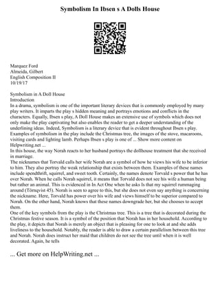 Symbolism In Ibsen s A Dolls House
Marquez Ford
Almeida, Gilbert
English Composition II
10/19/17
Symbolism in A Doll House
Introduction
In a drama, symbolism is one of the important literary devices that is commonly employed by many
play writers. It imparts the play s hidden meaning and portrays emotions and conflicts in the
characters. Equally, Ibsen s play, A Doll House makes an extensive use of symbols which does not
only make the play captivating but also enables the reader to get a deeper understanding of the
underlining ideas. Indeed, Symbolism is a literary device that is evident throughout Ibsen s play.
Examples of symbolism in the play include the Christmas tree, the images of the stove, macaroons,
visiting cards and lighting lamb. Perhaps Ibsen s play is one of ... Show more content on
Helpwriting.net ...
In this house, the way Norah reacts to her husband portrays the dollhouse treatment that she received
in marriage.
The nicknames that Torvald calls her wife Norah are a symbol of how he views his wife to be inferior
to him. They also portray the weak relationship that exists between them. Examples of these names
include spendthrift, squirrel, and sweet tooth. Certainly, the names denote Torvald s power that he has
over Norah. When he calls Norah squirrel, it means that Torvald does not see his wife a human being
but rather an animal. This is evidenced in In Act One when he asks Is that my squirrel rummaging
around (Törnqvist 45). Norah is seen to agree to this, but she does not even say anything is concerning
the nickname. Here, Torvald has power over his wife and views himself to be superior compared to
Norah. On the other hand, Norah knows that these names downgrade her, but she chooses to accept
them.
One of the key symbols from the play is the Christmas tree. This is a tree that is decorated during the
Christmas festive season. It is a symbol of the position that Norah has in her household. According to
the play, it depicts that Norah is merely an object that is pleasing for one to look at and she adds
liveliness to the household. Notably, the reader is able to draw a certain parallelism between this tree
and Norah. Norah does instruct her maid that children do not see the tree until when it is well
decorated. Again, he tells
... Get more on HelpWriting.net ...
 