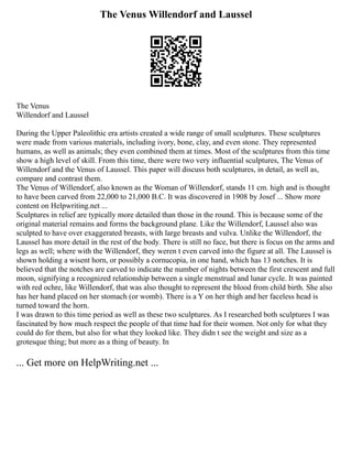 The Venus Willendorf and Laussel
The Venus
Willendorf and Laussel
During the Upper Paleolithic era artists created a wide range of small sculptures. These sculptures
were made from various materials, including ivory, bone, clay, and even stone. They represented
humans, as well as animals; they even combined them at times. Most of the sculptures from this time
show a high level of skill. From this time, there were two very influential sculptures, The Venus of
Willendorf and the Venus of Laussel. This paper will discuss both sculptures, in detail, as well as,
compare and contrast them.
The Venus of Willendorf, also known as the Woman of Willendorf, stands 11 cm. high and is thought
to have been carved from 22,000 to 21,000 B.C. It was discovered in 1908 by Josef ... Show more
content on Helpwriting.net ...
Sculptures in relief are typically more detailed than those in the round. This is because some of the
original material remains and forms the background plane. Like the Willendorf, Laussel also was
sculpted to have over exaggerated breasts, with large breasts and vulva. Unlike the Willendorf, the
Laussel has more detail in the rest of the body. There is still no face, but there is focus on the arms and
legs as well; where with the Willendorf, they weren t even carved into the figure at all. The Laussel is
shown holding a wisent horn, or possibly a cornucopia, in one hand, which has 13 notches. It is
believed that the notches are carved to indicate the number of nights between the first crescent and full
moon, signifying a recognized relationship between a single menstrual and lunar cycle. It was painted
with red ochre, like Willendorf, that was also thought to represent the blood from child birth. She also
has her hand placed on her stomach (or womb). There is a Y on her thigh and her faceless head is
turned toward the horn.
I was drawn to this time period as well as these two sculptures. As I researched both sculptures I was
fascinated by how much respect the people of that time had for their women. Not only for what they
could do for them, but also for what they looked like. They didn t see the weight and size as a
grotesque thing; but more as a thing of beauty. In
... Get more on HelpWriting.net ...
 