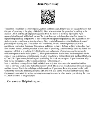 John Piper Essay
The author, John Piper, is a retired pastor, author, and theologian. Piper wants his readers to know that
the goal of preaching is the glory of God (21). Piper also states that the ground of preaching is the
cross of Christ, and the gift of preaching comes from the power of the Holy Spirit (23). Piper
accomplishes his goal within both parts of the book. Part one is dedicated to why God should be
supreme in preaching, and part two is how to make God supreme in preaching. This a great book for
students, pastors, and those within the church. Piper reminds his audience that God is the focus of
preaching and nothing else. This review will summarize, review, and critique the work while
providing a conclusion. Summary The purpose and thesis is clearly defined as Piper writes, For God
aims to exalt himself, not the preacher, in this affair of preaching. And that brings us to the theme: the
supremacy of God in preaching (23). God is the goal and ground of preaching, and the means by
which men preach is the Holy Spirit (23). Piper goes on to state that he has a burden to plead for the
glory of God in preaching with the grand object of preaching to be the infinite and inexhaustible being
of God (24). Piper accomplishes his goal by dividing the book into two parts. Piper focuses on why
God should be supreme ... Show more content on Helpwriting.net ...
Man is sinful and estranged from God, and God is so holy that man cannot be reconciled to Him.
There is only one solution and that is the cross of Christ. This is what preachers must proclaim to dead
and lost sinners. That is the only hope unbelievers have. Piper states, Preaching would not be valid
without the cross (36). Preaching the cross of Christ will also keep a preacher humble because it has
the power to convict of sin so that one may turn away from sin. In other words, proclaiming the cross
of Christ is central to any preacher s
... Get more on HelpWriting.net ...
 