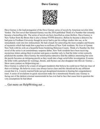 Dave Gurney
Dave Gurney is the lead protagonist of the Dave Gurney series of novels by American novelist John
Verdon. The first novel that featured Gurney was the 2010 published Think of a Number that instantly
became a bestselling title. The series of novels are best classified as crime thrillers. Dave Gurney is
New Yorker from the Bronx that is also a former NYPD detective. Before he became a detective he
had gone to Fordham University though he never had to put his college studies into use, as he
immediately went into law enforcement. He had a knack for unraveling the most complex and bizarre
of mysteries which had made him a pop hero to millions of New York residents. He lives in Upstate
New York with his wife on a beautiful home bordering Delaware County. Think of a Number the first
novel of the series is an extraordinary suspense debut. New York residents have been receiving
mysterious letters asking them to picture and guess a number only to find the letter writer correctly
predicted the number. Dave Gurney the retired police detective find the oddities interesting but soon
the puzzle becomes an intriguing puzzle as they result into a huge serial killer investigation. It seems
the killer with a penchant for warnings, threats, and rhymes can also disappear into thin air. Gurney ...
Show more content on Helpwriting.net ...
Dave Gurney is called in by a team of arrogant murderers that believe he could never find any trace of
their evil doings. He believes every case always leaves clues and this should not be any different
except that it is. A newly married bride just got decapitated moments to hearing her congratulatory
toast. A series of revelations in quick succession make for a monstrously bizarre case. Gurney is
facing one of the darkest criminal masterminds he has ever had to face that cause him to question the
very assumptions he had about
... Get more on HelpWriting.net ...
 