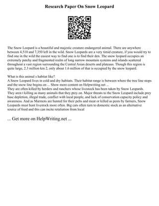 Research Paper On Snow Leopard
The Snow Leopard is a beautiful and majestic creature endangered animal. There are anywhere
between 4,510 and 7,350 left in the wild. Snow Leopards are a very timid creature, if you would try to
find one in the wild the easiest way to find one is to find their den. The snow leopard occupies an
extremely patchy and fragmented realm of long narrow mountain systems and islands scattered
throughout a vast region surrounding the Central Asian deserts and plateaus. Though this region is
quite large, 2.3 million km 2, only about 1.6 million of that is occupied by the snow leopard.
What is this animal s habitat like?
A Snow Leopard lives in cold and dry habitats. Their habitat range is between where the tree line stops
and the snow line begins on ... Show more content on Helpwriting.net ...
They are often killed by herders and ranchers whose livestock has been taken by Snow Leopards.
They aren t killing as many animals that they prey on. Major threats to the Snow Leopard include prey
base depletion, illegal trade, conflict with local people, and lack of conservation capacity policy and
awareness. And as Marmots are hunted for their pelts and meat or killed as pests by farmers, Snow
Leopards must hunt livestock more often. Big cats often turn to domestic stock as an alternative
source of food and this can incite retaliation from local
... Get more on HelpWriting.net ...
 