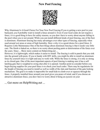 New Pool Fencing
Why Aluminum Is A Good Choice For Your New Pool Fencing If you re getting a new pool in your
backyard, you ll probably want to install a fence around it. Even if your local codes do not require a
fence, it is a good thing to have for safety reasons, so you don t have to worry about anyone falling in
the pool when you re not around. While you can install different kinds of pool fencing, one of the best
is aluminum. Aluminum fencing has many advantages over other types of fencing, especially when
used around wet areas or areas of high humidity. Here s why it is a good choice for a pool fence. It
Requires Little Maintenance One of the best things about aluminum fencing is that it needs very little
care. The finish is baked on, so there is no worry about peeling paint or deterioration of the fence over
the years. Since ... Show more content on Helpwriting.net ...
However, it is lightweight, which makes it easier to install. The fencing is sold in panels that you sink
into the ground with posts. If you re handy with DIY skills, you might be able to install an aluminum
fence by yourself since it is light and easy to work with. While the fence is strong, it is only as strong
as its closed gate. One of the most important aspects of pool fencing is making sure it has a self
latching gate that is weighted to swing shut after it is opened. Another point to consider before you
begin buying supplies for your pool fence is to check your local codes. There may be regulations for
the height of fencing you need to install as well as width of the slats and function of the gate locking
mechanism. The goal is to make it impossible for small kids to climb over or squeeze through the
fence. A properly installed fence around your pool gives you peace of mind, and if you choose an
attractive aluminum fence, you don t have to worry about it being an eyesore on your
... Get more on HelpWriting.net ...
 