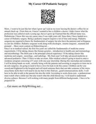 My Career Of Pediatric Surgery
Mom , I want to be just like her when I grow up I said as we were leaving the doctor s office for an
annual check up . From then on, I knew I wanted to bee a children s doctor. I didn t know what the
profession was called at such a young age, but as I grew up I learned that the official name was,
Pediatrician. I knew this was my career since I was eight years old. Since then, I have landed on a
career of Pediatric surgery. Being a pediatric surgeon requires a lot of time and energy. Pediatric
surgeons are required to know the fundamentals of surgery but also have the patience and willingness
to care for children. Pediatric surgeons work along with oncologist , trauma surgeons , neonatal and
prenatal ... Show more content on Helpwriting.net ...
Once I m in medical school, the first two years are called the fundamentals of medicine course
requirements. I ll be taking classes like human genetics , introduction to health care and immunology
and microbiology. The third year is the principal clinical experience. I ll be taking classes like
medicine and surgery , neurology , and radiology . My final year I will take advanced medicine or
advanced pediatrics .Then I ll have to take an exam. After medical school I going to need to enter a
residency program consisting of 5 years with one year internship. During this internship and residency
I will be doing hands on work , actually being with the patients and assisting in surgeries to train me to
do solo surgeries. Im going to need to have a love for kids to do this career. Children can be very
scared and frightened in the hospital and will need someone there that can take someone of the stress
away.Some skills that I will need to do my best in this field are , good communications skills. I will
have to be able to talk to the parents but also the child. According to work.chron.com , a pediatrocoan
must watch what a child says but also watch what the child doesnt say. I will need to understand
diverse cultures. Because I will working with many people from different backgrounds , I have to be
prepared for
... Get more on HelpWriting.net ...
 