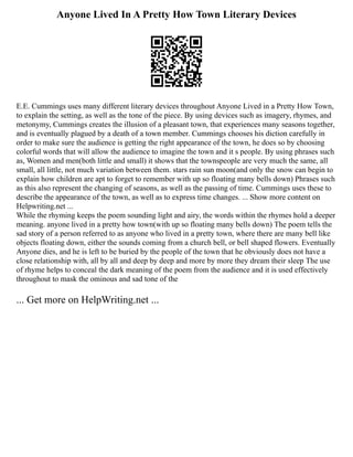 Anyone Lived In A Pretty How Town Literary Devices
E.E. Cummings uses many different literary devices throughout Anyone Lived in a Pretty How Town,
to explain the setting, as well as the tone of the piece. By using devices such as imagery, rhymes, and
metonymy, Cummings creates the illusion of a pleasant town, that experiences many seasons together,
and is eventually plagued by a death of a town member. Cummings chooses his diction carefully in
order to make sure the audience is getting the right appearance of the town, he does so by choosing
colorful words that will allow the audience to imagine the town and it s people. By using phrases such
as, Women and men(both little and small) it shows that the townspeople are very much the same, all
small, all little, not much variation between them. stars rain sun moon(and only the snow can begin to
explain how children are apt to forget to remember with up so floating many bells down) Phrases such
as this also represent the changing of seasons, as well as the passing of time. Cummings uses these to
describe the appearance of the town, as well as to express time changes. ... Show more content on
Helpwriting.net ...
While the rhyming keeps the poem sounding light and airy, the words within the rhymes hold a deeper
meaning. anyone lived in a pretty how town(with up so floating many bells down) The poem tells the
sad story of a person referred to as anyone who lived in a pretty town, where there are many bell like
objects floating down, either the sounds coming from a church bell, or bell shaped flowers. Eventually
Anyone dies, and he is left to be buried by the people of the town that he obviously does not have a
close relationship with, all by all and deep by deep and more by more they dream their sleep The use
of rhyme helps to conceal the dark meaning of the poem from the audience and it is used effectively
throughout to mask the ominous and sad tone of the
... Get more on HelpWriting.net ...
 
