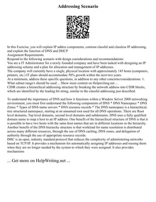 Addressing Scenario
In this Exercise, you will explain IP addres components, contrast classful and classless IP addressing,
and explain the function of DNS and DHCP.
Assignment Requirements
Respond to the following scenario with design considerations and recommendations:
You are a IT Administrator for a newly founded company and have been tasked with designing an IP
addressing scheme and a plan for allocation and management of IP addresses.
The company will currently have a single, physical location with approximately 145 hosts (computers,
printers, etc.) IT plans should accommodate 50% growth within the next two years.
At a minimum, address these specific questions, in addition to any other concerns/considerations. 1.
What subnet range/s should be used ... Show more content on Helpwriting.net ...
CIDR creates a hierarchical addressing structure by breaking the network address into CIDR blocks,
which are identified by the leading bit string, similar to the classful addressing just described.
To understand the importance of DNS and how it functions within a Window Server 2008 networking
environment, you must first understand the following components of DNS * DNS Namespace * DNS
Zones * Types of DNS name servers * DNS resource records * The DNS namespace is a hierarchical,
tree structured namespace, starting at an unnamed root used for all DNS operations. There are Root
level domains, Top level domains, second level domains and subdomains. DNS uses a fully qualified
domain name to map a host to an IP address. One benefit of the hierarchical structure of DNS is that it
is possible to have two hosts with the same host names that are in different locations in the hierarchy.
Another benefit of the DNS hierarchy structure is that workload for name resolution is distributed
across many different resources, through the use of DNS caching, DNS zones, and delegation of
authority through the use of appropriate resource records.
DHC is an open, industry standard protocol that reduces the complexity of administering networks
based on TCP/IP. It provides a mechanism for automatically assigning IP addresses and reusing them
when they are no longer needed by the system to which they were assigned. It also provides
mechanisms
... Get more on HelpWriting.net ...
 