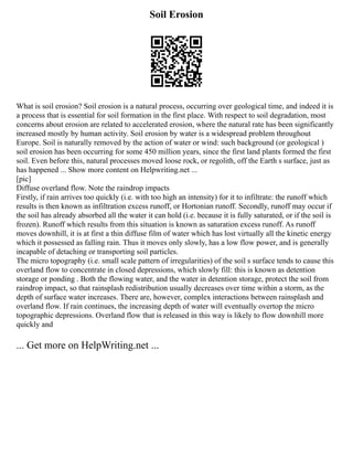 Soil Erosion
What is soil erosion? Soil erosion is a natural process, occurring over geological time, and indeed it is
a process that is essential for soil formation in the first place. With respect to soil degradation, most
concerns about erosion are related to accelerated erosion, where the natural rate has been significantly
increased mostly by human activity. Soil erosion by water is a widespread problem throughout
Europe. Soil is naturally removed by the action of water or wind: such background (or geological )
soil erosion has been occurring for some 450 million years, since the first land plants formed the first
soil. Even before this, natural processes moved loose rock, or regolith, off the Earth s surface, just as
has happened ... Show more content on Helpwriting.net ...
[pic]
Diffuse overland flow. Note the raindrop impacts
Firstly, if rain arrives too quickly (i.e. with too high an intensity) for it to infiltrate: the runoff which
results is then known as infiltration excess runoff, or Hortonian runoff. Secondly, runoff may occur if
the soil has already absorbed all the water it can hold (i.e. because it is fully saturated, or if the soil is
frozen). Runoff which results from this situation is known as saturation excess runoff. As runoff
moves downhill, it is at first a thin diffuse film of water which has lost virtually all the kinetic energy
which it possessed as falling rain. Thus it moves only slowly, has a low flow power, and is generally
incapable of detaching or transporting soil particles.
The micro topography (i.e. small scale pattern of irregularities) of the soil s surface tends to cause this
overland flow to concentrate in closed depressions, which slowly fill: this is known as detention
storage or ponding . Both the flowing water, and the water in detention storage, protect the soil from
raindrop impact, so that rainsplash redistribution usually decreases over time within a storm, as the
depth of surface water increases. There are, however, complex interactions between rainsplash and
overland flow. If rain continues, the increasing depth of water will eventually overtop the micro
topographic depressions. Overland flow that is released in this way is likely to flow downhill more
quickly and
... Get more on HelpWriting.net ...
 