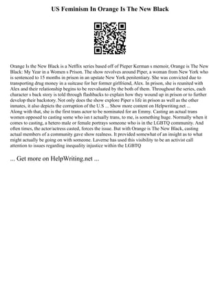 US Feminism In Orange Is The New Black
Orange Is the New Black is a Netflix series based off of Pieper Kerman s memoir, Orange is The New
Black: My Year in a Women s Prison. The show revolves around Piper, a woman from New York who
is sentenced to 15 months in prison in an upstate New York penitentiary. She was convicted due to
transporting drug money in a suitcase for her former girlfriend, Alex. In prison, she is reunited with
Alex and their relationship begins to be reevaluated by the both of them. Throughout the series, each
character s back story is told through flashbacks to explain how they wound up in prison or to further
develop their backstory. Not only does the show explore Piper s life in prison as well as the other
inmates, it also depicts the corruption of the U.S ... Show more content on Helpwriting.net ...
Along with that, she is the first trans actor to be nominated for an Emmy. Casting an actual trans
women opposed to casting some who isn t actually trans, to me, is something huge. Normally when it
comes to casting, a hetero male or female portrays someone who is in the LGBTQ community. And
often times, the actor/actress casted, forces the issue. But with Orange is The New Black, casting
actual members of a community gave show realness. It provided somewhat of an insight as to what
might actually be going on with someone. Laverne has used this visibility to be an activist call
attention to issues regarding inequality injustice within the LGBTQ
... Get more on HelpWriting.net ...
 