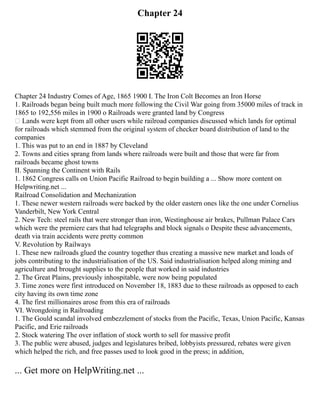 Chapter 24
Chapter 24 Industry Comes of Age, 1865 1900 I. The Iron Colt Becomes an Iron Horse
1. Railroads began being built much more following the Civil War going from 35000 miles of track in
1865 to 192,556 miles in 1900 o Railroads were granted land by Congress
 Lands were kept from all other users while railroad companies discussed which lands for optimal
for railroads which stemmed from the original system of checker board distribution of land to the
companies
1. This was put to an end in 1887 by Cleveland
2. Towns and cities sprang from lands where railroads were built and those that were far from
railroads became ghost towns
II. Spanning the Continent with Rails
1. 1862 Congress calls on Union Pacific Railroad to begin building a ... Show more content on
Helpwriting.net ...
Railroad Consolidation and Mechanization
1. These newer western railroads were backed by the older eastern ones like the one under Cornelius
Vanderbilt, New York Central
2. New Tech: steel rails that were stronger than iron, Westinghouse air brakes, Pullman Palace Cars
which were the premiere cars that had telegraphs and block signals o Despite these advancements,
death via train accidents were pretty common
V. Revolution by Railways
1. These new railroads glued the country together thus creating a massive new market and loads of
jobs contributing to the industrialisation of the US. Said industrialisation helped along mining and
agriculture and brought supplies to the people that worked in said industries
2. The Great Plains, previously inhospitable, were now being populated
3. Time zones were first introduced on November 18, 1883 due to these railroads as opposed to each
city having its own time zone
4. The first millionaires arose from this era of railroads
VI. Wrongdoing in Railroading
1. The Gould scandal involved embezzlement of stocks from the Pacific, Texas, Union Pacific, Kansas
Pacific, and Erie railroads
2. Stock watering The over inflation of stock worth to sell for massive profit
3. The public were abused, judges and legislatures bribed, lobbyists pressured, rebates were given
which helped the rich, and free passes used to look good in the press; in addition,
... Get more on HelpWriting.net ...
 