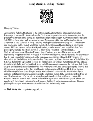 Essay about Doubting Thomas
Doubting Thomas
According to Webster, Skepticism is the philosophical doctrine that the attainment of absolute
knowledge is impossible. It comes from the Greek word skeptesthai meaning to examine, and the
practice was brought about during the elementary stages of philosophy by Pyrrho sometime between
360 270 b.c. Some other well known skeptics are Xenophanes, Gorgias, and Sextus Empiricus.
Skepticism is very common in today s society, and is practiced in some way by all. If you are alive
and functioning on this planet, you ll find that it is difficult to avoid being skeptic in one way or
another.96 Pyrrho was an ancient Greek philosopher, who introduced pure skepticism into Greek
philosophy, founded the school known as ... Show more content on Helpwriting.net ...
Such skepticism was useful during Pyrrho s time; if nothing was provably wrong, one could
legitimately accept the customs or religion of whoever was in power. He also believed that each theory
had it s own contradictory argument, so he suspended judgment on all events.161 The roots of
skepticism are also believed to be accredited to Xenophanes, a philosopher and poet of Asia Minor. He
believed that if truth were stated. It could not be known In his writings Xenophanes cleverly satirized
the polytheistic beliefs of earlier Greek poets and of his own contemporaries. He ridiculed their deities
as gods created in the image of the mortals who worshiped them. In a famous passage he asserted that
if oxen could paint and sculpt, they would depict gods who resembled oxen. He felt that humans
should reject polytheistic ascribing of human motivation and characteristics to inanimate objects,
animals, and phenomena and recognize instead a single non human deity underlying and unifying all
worldly phenomena. 117 A parallel to Xenophanes philosophy is that which was expressed by
Gorgias, a famous Sophist. The Sophists consisted of experienced debaters and speech writers who
popularized the ideas of various early philosophers; but based on their understanding of this prior
philosophic thought, most of them concluded that truth and morality were
... Get more on HelpWriting.net ...
 