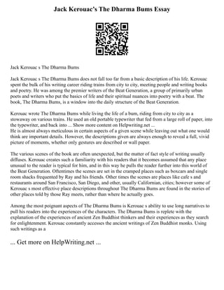 Jack Kerouac’s The Dharma Bums Essay
Jack Kerouac s The Dharma Bums
Jack Kerouac s The Dharma Bums does not fall too far from a basic description of his life. Kerouac
spent the bulk of his writing career riding trains from city to city, meeting people and writing books
and poetry. He was among the premier writers of the Beat Generation, a group of primarily urban
poets and writers who put the basics of life and their spiritual nuances into poetry with a beat. The
book, The Dharma Bums, is a window into the daily structure of the Beat Generation.
Kerouac wrote The Dharma Bums while living the life of a bum, riding from city to city as a
stowaway on various trains. He used an old portable typewriter that fed from a large roll of paper, into
the typewriter, and back into ... Show more content on Helpwriting.net ...
He is almost always meticulous in certain aspects of a given scene while leaving out what one would
think are important details. However, the descriptions given are always enough to reveal a full, vivid
picture of moments, whether only gestures are described or wall paper.
The various scenes of the book are often unexpected, but the matter of fact style of writing usually
diffuses. Kerouac creates such a familiarity with his readers that it becomes assumed that any place
unusual to the reader is typical for him, and in this way he pulls the reader further into this world of
the Beat Generation. Oftentimes the scenes are set in the cramped places such as boxcars and single
room shacks frequented by Ray and his friends. Other times the scenes are places like cafe s and
restaurants around San Francisco, San Diego, and other, usually Californian, cities; however some of
Kerouac s most effective place descriptions throughout The Dharma Bums are found in the stories of
other places told by those Ray meets, rather than where he actually goes.
Among the most poignant aspects of The Dharma Bums is Kerouac s ability to use long narratives to
pull his readers into the experiences of the characters. The Dharma Bums is replete with the
explanation of the experiences of ancient Zen Buddhist thinkers and their experiences as they search
for enlightenment. Kerouac constantly accesses the ancient writings of Zen Buddhist monks. Using
such writings as a
... Get more on HelpWriting.net ...
 