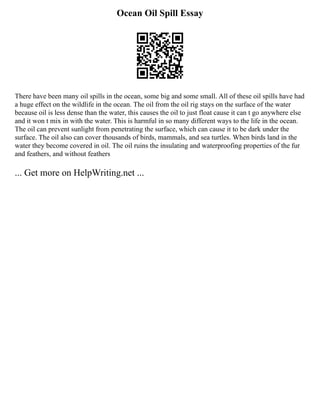 Ocean Oil Spill Essay
There have been many oil spills in the ocean, some big and some small. All of these oil spills have had
a huge effect on the wildlife in the ocean. The oil from the oil rig stays on the surface of the water
because oil is less dense than the water, this causes the oil to just float cause it can t go anywhere else
and it won t mix in with the water. This is harmful in so many different ways to the life in the ocean.
The oil can prevent sunlight from penetrating the surface, which can cause it to be dark under the
surface. The oil also can cover thousands of birds, mammals, and sea turtles. When birds land in the
water they become covered in oil. The oil ruins the insulating and waterproofing properties of the fur
and feathers, and without feathers
... Get more on HelpWriting.net ...
 