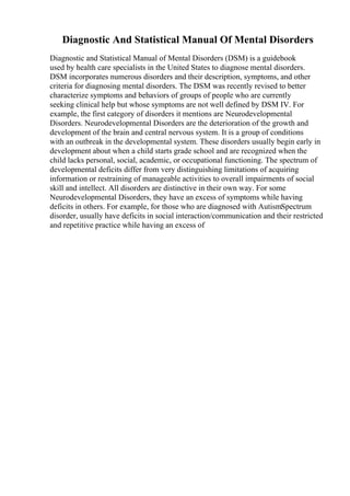 Diagnostic And Statistical Manual Of Mental Disorders
Diagnostic and Statistical Manual of Mental Disorders (DSM) is a guidebook
used by health care specialists in the United States to diagnose mental disorders.
DSM incorporates numerous disorders and their description, symptoms, and other
criteria for diagnosing mental disorders. The DSM was recently revised to better
characterize symptoms and behaviors of groups of people who are currently
seeking clinical help but whose symptoms are not well defined by DSM IV. For
example, the first category of disorders it mentions are Neurodevelopmental
Disorders. Neurodevelopmental Disorders are the deterioration of the growth and
development of the brain and central nervous system. It is a group of conditions
with an outbreak in the developmental system. These disorders usually begin early in
development about when a child starts grade school and are recognized when the
child lacks personal, social, academic, or occupational functioning. The spectrum of
developmental deficits differ from very distinguishing limitations of acquiring
information or restraining of manageable activities to overall impairments of social
skill and intellect. All disorders are distinctive in their own way. For some
Neurodevelopmental Disorders, they have an excess of symptoms while having
deficits in others. For example, for those who are diagnosed with AutismSpectrum
disorder, usually have deficits in social interaction/communication and their restricted
and repetitive practice while having an excess of
 