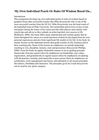 My Own Individual Pearls Or Rules Of Wisdom Based On...
Introduction
This assignment develops my own individual pearls or rules of wisdom based on
guidance from other successful coaches like Mike Krzyzewski who is one of the
most successful coaches from the NCAA. Mike Krzyzewski was the head coach of
the basketball team at Duke University. His mentorship and reviews on key events
and games during the tenure of his career provide other players and coaches with
crucial tips and advice as they embark on achieving their own success in life
(Robinson, 2008). His book offers many inspirational and wisdom quotes that he
learnt throughout his career as a coach and most of them he developed from his own
personal experiences and also from significant life models in his life. In his book, he
mainly focuses on the important lessons that guide coaches in life, business and in
their coaching jobs. Some of the lessons he emphasizes on include leadership,
coaching to win, discipline, honesty, trust and persistence (Krzyzewski Phillips,
2000). From his book, he applies basketball seasons to act as guiding principle
frameworks from pre season where he emphasizes on (leadership, core values,
organization, and groundwork) to regular season where he emphasizes on (dealing
with the punches, training, and teamwork) to post season where he emphasizes on
(celebration, crisis management and focus), and ultimately to all season principles
like (basics, friendship and character). The principles given by Coach Krzyzewski
can be used by any sports category
 