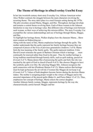 The Theme of Heritage in вЂњEverday UseвЂќ Essay
In her late twentieth century short story Everyday Use, African American writer
Alice Walker contrasts the struggle between the main characters involving the
recurring theme. The story takes place in a rural Georgia setting during the 1970s.
The plot circulates around Mama, Maggie, and Dee. Throughout, heritage develops
and remains a central theme revolving them. Each of these women in the Johnson
familytries to stay true to heritage value. But different roles of heritage exist between
each woman, so their ways of achieving this mission differs. The story Everyday Use
exemplifies the various understandings and use of heritage through Mama, Maggie,
and Dee.
To highlight her heritage theme, Walker displays how the character Mama... Show
more content on Helpwriting.net ...
Along with the name of Dee, Mama emphasizes heritage through the quilts. The
mother understands that the quilts represent her family heritage because they are
composed of pieces of the lives of previous generations (Andrews 3 of 4). Mama
feels the true meaning of the family quilts. The quilts represent tradition. Critic
David Cowart reiterates the quote of Barbara Christian which is heritage . . . must
continually be renewed rather than fixed in the past . Thus for mother heritage is
living tradition manifested through homely skills, such as quilt making, passed on
(Cowart 4 of 7). Mama denies Dee of possessing the quilts and feels like she was
touched by the spirit of God in church (Farrell 4 of 5). She chooses Maggie to have
the symbolic quilts over Dee. By selecting Maggie Mrs. Johnson recognizes the
quilt connection with her (Piedmont Marton 9 of 13). Mama realizes that heritage
must be kept up because the art will die if women like Maggie do not keep it up
(Cowart 4 of 7). Values of both daughters become factors during the decision Mama
makes. The mother is assigning proper weight to the virtues of Maggie and to the
ancestral importance of the pieced quilts (Baker Jr. and Pierce Baker 12 of 13). Thus,
emphasizes her concept of heritage, Mama selects the correct daughter.
Another Johnson family woman, Maggie, represents heritage by the way she
characteristically carries herself. Maggie and her
 