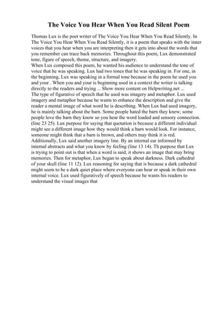 The Voice You Hear When You Read Silent Poem
Thomas Lux is the poet writer of The Voice You Hear When You Read Silently. In
The Voice You Hear When You Read Silently, it is a poem that speaks with the inner
voices that you hear when you are interpreting then it gets into about the words that
you remember can trace back memories. Throughout this poem, Lux demonstrated
tone, figure of speech, theme, structure, and imagery.
When Lux composed this poem, he wanted his audience to understand the tone of
voice that he was speaking. Lux had two tones that he was speaking in. For one, in
the beginning, Lux was speaking in a formal tone because in the poem he used you
and your . When you and your is beginning used in a context the writer is talking
directly to the readers and trying ... Show more content on Helpwriting.net ...
The type of figurative of speech that he used was imagery and metaphor. Lux used
imagery and metaphor because he wants to enhance the description and give the
reader a mental image of what word he is describing. When Lux had used imagery,
he is mainly talking about the barn. Some people hated the barn they knew; some
people love the barn they know so you hear the word loaded and sensory connection.
(line 23 25). Lux purpose for saying that quotation is because a different individual
might see a different image how they would think a barn would look. For instance,
someone might think that a barn is brown, and others may think it is red.
Additionally, Lux said another imagery line. By an internal ear informed by
internal abstracts and what you know by feeling (line 13 14). Th purpose that Lux
is trying to point out is that when a word is said, it shows an image that may bring
memories. Then for metaphor, Lux began to speak about darkness. Dark cathedral
of your skull (line 11 12). Lux reasoning for saying that is because a dark cathedral
might seem to be a dark quiet place where everyone can hear or speak in their own
internal voice. Lux used figuratively of speech because he wants his readers to
understand the visual images that
 