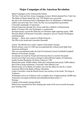 Major Campaigns of the American Revolution
Major Campaigns of the American Revolution
The New York and New Jersey Campaigns Actions: British attacked New York City
The Battle of Staten Island July 3rd, 1763 British were successful
this drove the Americans back to Manhattan Drive for Manhattan 12,000 British
soldiers moved to take New York CityThis was accomplished successfully
Cornwallis manhandle of Americans
Chased Americans through New Jersey until they withdrew to Pennsylvania
Battle of Trenton This was Washington s counterstrike
Inconspicuously crossed the Delaware on Christmas night capturing nearly 1,000
Hessians Battle of Princeton Cornwallis s attempt to recover Trenton Washington
retained ground
Strategy: ... Show more content on Helpwriting.net ...
The War in the South and Cornwallis Surrender
Action: The British move south. Capture of Savannah, Georgia
British military corps of 3,500 men accomplished this without much fight from
American militiamen
This was accomplished under the lead of Lieutenant Colonel Archibald Campbell
Defense of Savannah, Georgia
An attempt was made by French and American forces to reclaim Savannah
French naval ships were used to attempt to defeat British Capture of Charleston,
South Carolina Headed by Sir Henry Clinton in 1780
British had nearly 10,000 soldiers while the Continentals had merely 5,000 soldiers,
half of those being militiamen. Cornwallis Takes British Lead
British troops win at Battle of Camden, but soon the tables are turn by a valiant
American effort at the Battle of King s Mountain.
Under Cornwallis s lead the British slowly lose territory in the South. The Siege at
Yorktown
Washington arrives at Yorktown with a complete force of approximately 20,000 men.
Americans converged on British and outnumbered them nearly 2 1
Strategy:
Capture of Savannah, Georgia British
British force marched from their landing spot south of the town towards Savannah.
poor training of the
 