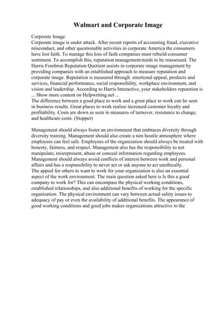 Walmart and Corporate Image
Corporate Image
Corporate image is under attack. After recent reports of accounting fraud, executive
misconduct, and other questionable activities in corporate America the consumers
have lost faith. To manage this loss of faith companies must rebuild consumer
sentiment. To accomplish this, reputation management needs to be reassessed. The
Harris Fombrun Reputation Quotient assists in corporate image management by
providing companies with an established approach to measure reputation and
corporate image. Reputation is measured through: emotional appeal, products and
services, financial performance, social responsibility, workplace environment, and
vision and leadership. According to Harris Interactive, your stakeholders reputation is
... Show more content on Helpwriting.net ...
The difference between a good place to work and a great place to work can be seen
in business results. Great places to work realize increased customer loyalty and
profitability. Costs are down as seen in measures of turnover, resistance to change,
and healthcare costs. (Stopper)
Management should always foster an environment that embraces diversity through
diversity training. Management should also create a non hostile atmosphere where
employees can feel safe. Employees of the organization should always be treated with
honesty, fairness, and respect. Management also has the responsibility to not
manipulate, misrepresent, abuse or conceal information regarding employees.
Management should always avoid conflicts of interest between work and personal
affairs and has a responsibility to never act or ask anyone to act unethically.
The appeal for others to want to work for your organization is also an essential
aspect of the work environment. The main question asked here is Is this a good
company to work for? This can encompass the physical working conditions,
established relationships, and also additional benefits of working for the specific
organization. The physical environment can vary between actual safety issues to
adequacy of pay or even the availability of additional benefits. The appearance of
good working conditions and good jobs makes organizations attractive to the
 