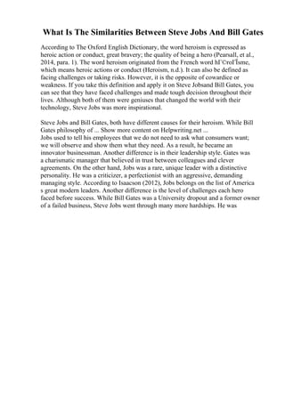 What Is The Similarities Between Steve Jobs And Bill Gates
According to The Oxford English Dictionary, the word heroism is expressed as
heroic action or conduct, great bravery; the quality of being a hero (Pearsall, et al.,
2014, para. 1). The word heroism originated from the French word hГ©roГЇsme,
which means heroic actions or conduct (Heroism, n.d.). It can also be defined as
facing challenges or taking risks. However, it is the opposite of cowardice or
weakness. If you take this definition and apply it on Steve Jobsand Bill Gates, you
can see that they have faced challenges and made tough decision throughout their
lives. Although both of them were geniuses that changed the world with their
technology, Steve Jobs was more inspirational.
Steve Jobs and Bill Gates, both have different causes for their heroism. While Bill
Gates philosophy of ... Show more content on Helpwriting.net ...
Jobs used to tell his employees that we do not need to ask what consumers want;
we will observe and show them what they need. As a result, he became an
innovator businessman. Another difference is in their leadership style. Gates was
a charismatic manager that believed in trust between colleagues and clever
agreements. On the other hand, Jobs was a rare, unique leader with a distinctive
personality. He was a criticizer, a perfectionist with an aggressive, demanding
managing style. According to Isaacson (2012), Jobs belongs on the list of America
s great modern leaders. Another difference is the level of challenges each hero
faced before success. While Bill Gates was a University dropout and a former owner
of a failed business, Steve Jobs went through many more hardships. He was
 