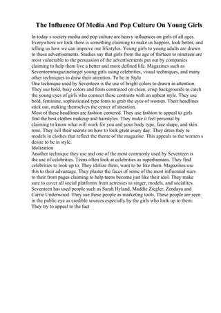 The Influence Of Media And Pop Culture On Young Girls
In today s society media and pop culture are heavy influences on girls of all ages.
Everywhere we look there is something claiming to make us happier, look better, and
telling us how we can improve our lifestyles. Young girls to young adults are drawn
to these advertisements. Studies say that girls from the age of thirteen to nineteen are
most vulnerable to the persuasion of the advertisements put out by companies
claiming to help them live a better and more defined life. Magazines such as
Seventeenmagazinetarget young girls using celebrities, visual techniques, and many
other techniques to draw their attention. To be in Style
One technique used by Seventeen is the use of bright colors to drawn in attention.
They use bold, busy colors and fonts contrasted on clean, crisp backgrounds to catch
the young eyes of girls who connect these contrasts with an upbeat style. They use
bold, feminine, sophisticated type fonts to grab the eyes of women. Their headlines
stick out, making themselves the center of attention.
Most of these headlines are fashion centered. They use fashion to appeal to girls
find the best clothes makeup and hairstyles. They make it feel personal by
claiming to know what will work for you and your body type, face shape, and skin
tone. They sell their secrets on how to look great every day. They dress they re
models in clothes that reflect the theme of the magazine. This appeals to the women s
desire to be in style.
Idolization
Another technique they use and one of the most commonly used by Seventeen is
the use of celebrities. Teens often look at celebrities as superhumans. They find
celebrities to look up to. They idolize them, want to be like them. Magazines use
this to their advantage. They plaster the faces of some of the most influential stars
to their front pages claiming to help teens become just like their idol. They make
sure to cover all social platforms from actresses to singer, models, and socialites.
Seventeen has used people such as Sarah Hyland, Maddie Ziegler, Zendaya and
Carrie Underwood. They use these people as marketing tools. These people are seen
in the public eye as credible sources especially by the girls who look up to them.
They try to appeal to the fact
 