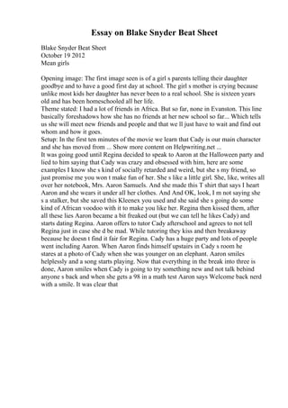 Essay on Blake Snyder Beat Sheet
Blake Snyder Beat Sheet
October 19 2012
Mean girls
Opening image: The first image seen is of a girl s parents telling their daughter
goodbye and to have a good first day at school. The girl s mother is crying because
unlike most kids her daughter has never been to a real school. She is sixteen years
old and has been homeschooled all her life.
Theme stated: I had a lot of friends in Africa. But so far, none in Evanston. This line
basically foreshadows how she has no friends at her new school so far... Which tells
us she will meet new friends and people and that we ll just have to wait and find out
whom and how it goes.
Setup: In the first ten minutes of the movie we learn that Cady is our main character
and she has moved from ... Show more content on Helpwriting.net ...
It was going good until Regina decided to speak to Aaron at the Halloween party and
lied to him saying that Cady was crazy and obsessed with him, here are some
examples I know she s kind of socially retarded and weird, but she s my friend, so
just promise me you won t make fun of her. She s like a little girl. She, like, writes all
over her notebook, Mrs. Aaron Samuels. And she made this T shirt that says I heart
Aaron and she wears it under all her clothes. And And OK, look, I m not saying she
s a stalker, but she saved this Kleenex you used and she said she s going do some
kind of African voodoo with it to make you like her. Regina then kissed them, after
all these lies Aaron became a bit freaked out (but we can tell he likes Cady) and
starts dating Regina. Aaron offers to tutor Cady afterschool and agrees to not tell
Regina just in case she d be mad. While tutoring they kiss and then breakaway
because he doesn t find it fair for Regina. Cady has a huge party and lots of people
went including Aaron. When Aaron finds himself upstairs in Cady s room he
stares at a photo of Cady when she was younger on an elephant. Aaron smiles
helplessly and a song starts playing. Now that everything in the break into three is
done, Aaron smiles when Cady is going to try something new and not talk behind
anyone s back and when she gets a 98 in a math test Aaron says Welcome back nerd
with a smile. It was clear that
 