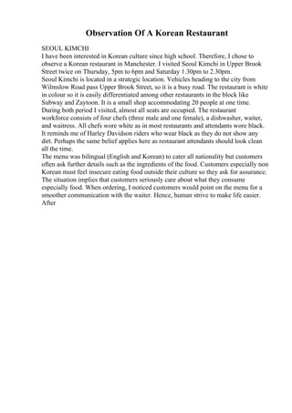 Observation Of A Korean Restaurant
SEOUL KIMCHI
I have been interested in Korean culture since high school. Therefore, I chose to
observe a Korean restaurant in Manchester. I visited Seoul Kimchi in Upper Brook
Street twice on Thursday, 5pm to 6pm and Saturday 1.30pm to 2.30pm.
Seoul Kimchi is located in a strategic location. Vehicles heading to the city from
Wilmslow Road pass Upper Brook Street, so it is a busy road. The restaurant is white
in colour so it is easily differentiated among other restaurants in the block like
Subway and Zaytoon. It is a small shop accommodating 20 people at one time.
During both period I visited, almost all seats are occupied. The restaurant
workforce consists of four chefs (three male and one female), a dishwasher, waiter,
and waitress. All chefs wore white as in most restaurants and attendants wore black.
It reminds me of Harley Davidson riders who wear black as they do not show any
dirt. Perhaps the same belief applies here as restaurant attendants should look clean
all the time.
The menu was bilingual (English and Korean) to cater all nationality but customers
often ask further details such as the ingredients of the food. Customers especially non
Korean must feel insecure eating food outside their culture so they ask for assurance.
The situation implies that customers seriously care about what they consume
especially food. When ordering, I noticed customers would point on the menu for a
smoother communication with the waiter. Hence, human strive to make life easier.
After
 