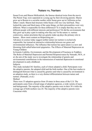 Nature vs. Nurture
Susan Evers and Sharon McKendrick, the famous identical twins from the movie
The Parent Trap, were separated at a young age by their divorcing parents. Sharon
grew up in Boston to a socialite mother while Susan grew up in California on her
father s ranch. Sharon had structure while Susan s life was very laid back. They
looked the same and liked many of the same things, yet their personalities were very
different. What is responsible for these differences? Is it simply that they are two
different people with different interests and preferences? Or did the environments that
they grew up in play a part in making who they are? In the nature vs. nurture
controversy, nature proclaims that our genetic make up plays the primary role in
human... Show more content on Helpwriting.net ...
Advances in science today suggest neither nature nor nurture is exclusively
responsible, but instead an interactive relationship between our genes and
environmental influences. The influence that nurture has upon nature is a new and
blooming field called behavioral epigenetics. The Effects of Maternal Depression on
Young Children
In Genetic Liability, Environment, and the Development of Fussiness in Toddlers:
The Roles of Maternal Depression and Parental Responsiveness by Natsuaki, M.N., et
al, the aim of the study was to investigate the relationship of genetic and
environmental contributions in the transmission of maternal depression to emotional
development in early childhood.
Subjects
This study included 361 families, each of whom adopted a child. Participants were
the adoptive parents, the adopted child and the birth mother. One of the best studies to
distinguish between what is caused by genetics and what is caused by environment is
an adoption study, as there is a very distinct differentiation between nature and
nurture. (Natsuaki, et al.)
Method
There were 33 adoption agencies from 10 states in three areas of the U.S. The
participants came from a broad range of adoption agencies, a wide variety of races
and backgrounds. The majority of the adoptive parents were in their 30 s while the
average age of birth mothers was 24. The majority of the adoptive parents were
Caucasian while
 