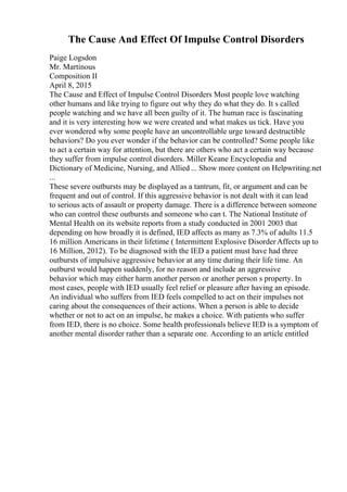 The Cause And Effect Of Impulse Control Disorders
Paige Logsdon
Mr. Martinous
Composition II
April 8, 2015
The Cause and Effect of Impulse Control Disorders Most people love watching
other humans and like trying to figure out why they do what they do. It s called
people watching and we have all been guilty of it. The human race is fascinating
and it is very interesting how we were created and what makes us tick. Have you
ever wondered why some people have an uncontrollable urge toward destructible
behaviors? Do you ever wonder if the behavior can be controlled? Some people like
to act a certain way for attention, but there are others who act a certain way because
they suffer from impulse control disorders. Miller Keane Encyclopedia and
Dictionary of Medicine, Nursing, and Allied ... Show more content on Helpwriting.net
...
These severe outbursts may be displayed as a tantrum, fit, or argument and can be
frequent and out of control. If this aggressive behavior is not dealt with it can lead
to serious acts of assault or property damage. There is a difference between someone
who can control these outbursts and someone who can t. The National Institute of
Mental Health on its website reports from a study conducted in 2001 2003 that
depending on how broadly it is defined, IED affects as many as 7.3% of adults 11.5
16 million Americans in their lifetime ( Intermittent Explosive Disorder Affects up to
16 Million, 2012). To be diagnosed with the IED a patient must have had three
outbursts of impulsive aggressive behavior at any time during their life time. An
outburst would happen suddenly, for no reason and include an aggressive
behavior which may either harm another person or another person s property. In
most cases, people with IED usually feel relief or pleasure after having an episode.
An individual who suffers from IED feels compelled to act on their impulses not
caring about the consequences of their actions. When a person is able to decide
whether or not to act on an impulse, he makes a choice. With patients who suffer
from IED, there is no choice. Some health professionals believe IED is a symptom of
another mental disorder rather than a separate one. According to an article entitled
 
