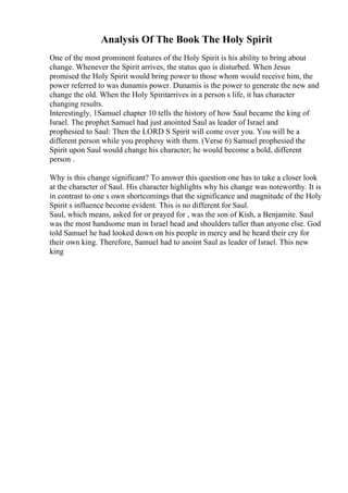 Analysis Of The Book The Holy Spirit
One of the most prominent features of the Holy Spirit is his ability to bring about
change. Whenever the Spirit arrives, the status quo is disturbed. When Jesus
promised the Holy Spirit would bring power to those whom would receive him, the
power referred to was dunamis power. Dunamis is the power to generate the new and
change the old. When the Holy Spiritarrives in a person s life, it has character
changing results.
Interestingly, 1Samuel chapter 10 tells the history of how Saul became the king of
Israel. The prophet Samuel had just anointed Saul as leader of Israel and
prophesied to Saul: Then the LORD S Spirit will come over you. You will be a
different person while you prophesy with them. (Verse 6) Samuel prophesied the
Spirit upon Saul would change his character; he would become a bold, different
person .
Why is this change significant? To answer this question one has to take a closer look
at the character of Saul. His character highlights why his change was noteworthy. It is
in contrast to one s own shortcomings that the significance and magnitude of the Holy
Spirit s influence become evident. This is no different for Saul.
Saul, which means, asked for or prayed for , was the son of Kish, a Benjamite. Saul
was the most handsome man in Israel head and shoulders taller than anyone else. God
told Samuel he had looked down on his people in mercy and he heard their cry for
their own king. Therefore, Samuel had to anoint Saul as leader of Israel. This new
king
 