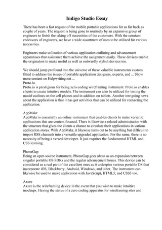 Indigo Studio Essay
There has been a fast request of the mobile portable applications for as far back as
couple of years. The request is being gone to routinely by an expansive group of
engineers to finish the taking off necessities of the customers. With the constant
endeavors of engineers, we have a wide assortment of uses to be utilized for various
necessities.
Engineers make utilization of various application outlining and advancement
apparatuses that assistance them achieve the assignment easily. These devices enable
the originators to make useful as well as outwardly stylish devices too.
We should jump profound into the universe of these valuable instruments custom
fitted to address the issues of portable application designers, experts, and ... Show
more content on Helpwriting.net ...
Proto.io
Proto.io is prestigious for being zero coding wireframing instrument. Proto.io enables
clients to create intuitive models. The instrument can also be utilized for testing the
model outlines on the cell phones and in addition on tablets. Another intriguing news
about the application is that it has got activities that can be utilized for reenacting the
application.
AppMakr
AppMakr is essentially an online instrument that enables clients to make versatile
applications that are content focused. There is likewise a related administration with
the structure that gives the clients a chance to circulate their applications in various
application stores. With AppMakr, it likewise turns out to be anything but difficult to
import RSS channels into a versatile upgraded application. For the same, there is no
necessity of being a versed developer. It just requires the fundamental HTML and
CSS learning.
PhoneGap
Being an open source instrument, PhoneGap goes about as an expansion between
singular portable OS SDKs and the regular advancement hones. This device can be
considered as a real part of the excellent ones as it underpins various portable OS that
incorporate iOS, Blackberry, Android, Windows, and other. The instrument can
likewise be used to make application with JavaScript, HTML5, and CSS3 too.
Axure
Axure is the wireframing device in the event that you wish to make intuitive
mockups. Having the status of a zero coding apparatus for wireframing sites and
 