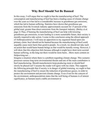Why Beef Should Not Be Banned
In this essay, I will argue that we ought to ban the manufacturing of beef. The
consumption and manufacturing of beef has been a leading cause of climate change
over the years as it has led to a considerable increase in greenhouse gas emissions,
which has led to human suffering. Statistics have shown that greenhouse gas
emissions from the livestock industry approximately account for 15 percent of the
global total, greater than direct emissions from the transport industry. (Bailey et al.
page 2) Thus, if banning the manufacturing of beef can help with lowering
greenhouse gas emissions, in turn leading to a more sustainable future, then society is
morally required to take action. I come to this conclusion using the ethical approach
of Anthropocentrism. I will raise an opposition to my argument based upon one
primary claim: beef should not be banned because the manufacturing of beef could
arguably cause more harm than good to people. As a result, we should not take such
an action that would harm human beings as that would be morally wrong. However, I
will show that this objection fails because although it might have short term societal
human suffering, in the long run there would be more harm... Show more content on
Helpwriting.net ...
Imagine a situation where there is a problem regarding climate change. This scenario
possesses serious long term environmental threats and one of the main contributors is
beef manufacturing. Should manufacturers keep producing meat or should beef
slowly be phased out? I assume the reader will agree with my claim. This supports
the following principle that if society is in danger of global warming, we ought to ban
the manufacturing of beef to ensure the reduction of greenhouse gasses, in order to
protect the environment and prevent climate change. Even if not for the concern of
the environment, anthropocentrism states that the well being of humans is of utmost
significance, as humans need a stable environment to
 