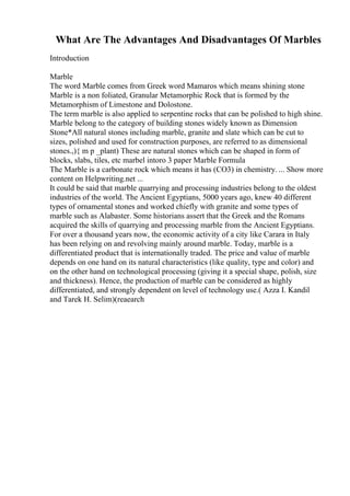 What Are The Advantages And Disadvantages Of Marbles
Introduction
Marble
The word Marble comes from Greek word Mamaros which means shining stone
Marble is a non foliated, Granular Metamorphic Rock that is formed by the
Metamorphism of Limestone and Dolostone.
The term marble is also applied to serpentine rocks that can be polished to high shine.
Marble belong to the category of building stones widely known as Dimension
Stone*All natural stones including marble, granite and slate which can be cut to
sizes, polished and used for construction purposes, are referred to as dimensional
stones.,){ m p _plant) These are natural stones which can be shaped in form of
blocks, slabs, tiles, etc marbel intoro 3 paper Marble Formula
The Marble is a carbonate rock which means it has (CO3) in chemistry. ... Show more
content on Helpwriting.net ...
It could be said that marble quarrying and processing industries belong to the oldest
industries of the world. The Ancient Egyptians, 5000 years ago, knew 40 different
types of ornamental stones and worked chiefly with granite and some types of
marble such as Alabaster. Some historians assert that the Greek and the Romans
acquired the skills of quarrying and processing marble from the Ancient Egyptians.
For over a thousand years now, the economic activity of a city like Carara in Italy
has been relying on and revolving mainly around marble. Today, marble is a
differentiated product that is internationally traded. The price and value of marble
depends on one hand on its natural characteristics (like quality, type and color) and
on the other hand on technological processing (giving it a special shape, polish, size
and thickness). Hence, the production of marble can be considered as highly
differentiated, and strongly dependent on level of technology use.( Azza I. Kandil
and Tarek H. Selim)(reaearch
 