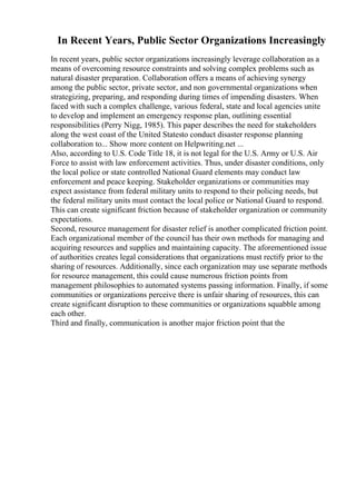 In Recent Years, Public Sector Organizations Increasingly
In recent years, public sector organizations increasingly leverage collaboration as a
means of overcoming resource constraints and solving complex problems such as
natural disaster preparation. Collaboration offers a means of achieving synergy
among the public sector, private sector, and non governmental organizations when
strategizing, preparing, and responding during times of impending disasters. When
faced with such a complex challenge, various federal, state and local agencies unite
to develop and implement an emergency response plan, outlining essential
responsibilities (Perry Nigg, 1985). This paper describes the need for stakeholders
along the west coast of the United Statesto conduct disaster response planning
collaboration to... Show more content on Helpwriting.net ...
Also, according to U.S. Code Title 18, it is not legal for the U.S. Army or U.S. Air
Force to assist with law enforcement activities. Thus, under disaster conditions, only
the local police or state controlled National Guard elements may conduct law
enforcement and peace keeping. Stakeholder organizations or communities may
expect assistance from federal military units to respond to their policing needs, but
the federal military units must contact the local police or National Guard to respond.
This can create significant friction because of stakeholder organization or community
expectations.
Second, resource management for disaster relief is another complicated friction point.
Each organizational member of the council has their own methods for managing and
acquiring resources and supplies and maintaining capacity. The aforementioned issue
of authorities creates legal considerations that organizations must rectify prior to the
sharing of resources. Additionally, since each organization may use separate methods
for resource management, this could cause numerous friction points from
management philosophies to automated systems passing information. Finally, if some
communities or organizations perceive there is unfair sharing of resources, this can
create significant disruption to these communities or organizations squabble among
each other.
Third and finally, communication is another major friction point that the
 