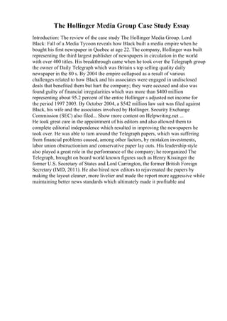 The Hollinger Media Group Case Study Essay
Introduction: The review of the case study The Hollinger Media Group. Lord
Black: Fall of a Media Tycoon reveals how Black built a media empire when he
bought his first newspaper in Quebec at age 22. The company, Hollinger was built
representing the third largest publisher of newspapers in circulation in the world
with over 400 titles. His breakthrough came when he took over the Telegraph group
the owner of Daily Telegraph which was Britain s top selling quality daily
newspaper in the 80 s. By 2004 the empire collapsed as a result of various
challenges related to how Black and his associates were engaged in undisclosed
deals that benefited them but hurt the company; they were accused and also was
found guilty of financial irregularities which was more than $400 million
representing about 95.2 percent of the entire Hollinger s adjusted net income for
the period 1997 2003. By October 2004, a $542 million law suit was filed against
Black, his wife and the associates involved by Hollinger. Security Exchange
Commission (SEC) also filed... Show more content on Helpwriting.net ...
He took great care in the appointment of his editors and also allowed them to
complete editorial independence which resulted in improving the newspapers he
took over. He was able to turn around the Telegraph papers, which was suffering
from financial problems caused, among other factors, by mistaken investments,
labor union obstructionism and conservative paper lay outs. His leadership style
also played a great role in the performance of the company; he reorganized The
Telegraph, brought on board world known figures such as Henry Kissinger the
former U.S. Secretary of States and Lord Carrington, the former British Foreign
Secretary (IMD, 2011). He also hired new editors to rejuvenated the papers by
making the layout cleaner, more livelier and made the report more aggressive while
maintaining better news standards which ultimately made it profitable and
 