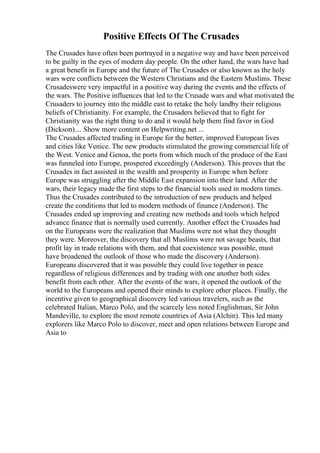 Positive Effects Of The Crusades
The Crusades have often been portrayed in a negative way and have been perceived
to be guilty in the eyes of modern day people. On the other hand, the wars have had
a great benefit in Europe and the future of The Crusades or also known as the holy
wars were conflicts between the Western Christians and the Eastern Muslims. These
Crusadeswere very impactful in a positive way during the events and the effects of
the wars. The Positive influences that led to the Crusade wars and what motivated the
Crusaders to journey into the middle east to retake the holy landby their religious
beliefs of Christianity. For example, the Crusaders believed that to fight for
Christianity was the right thing to do and it would help them find favor in God
(Dickson).... Show more content on Helpwriting.net ...
The Crusades affected trading in Europe for the better, improved European lives
and cities like Venice. The new products stimulated the growing commercial life of
the West. Venice and Genoa, the ports from which much of the produce of the East
was funneled into Europe, prospered exceedingly (Anderson). This proves that the
Crusades in fact assisted in the wealth and prosperity in Europe when before
Europe was struggling after the Middle East expansion into their land. After the
wars, their legacy made the first steps to the financial tools used in modern times.
Thus the Crusades contributed to the introduction of new products and helped
create the conditions that led to modern methods of finance (Anderson). The
Crusades ended up improving and creating new methods and tools which helped
advance finance that is normally used currently. Another effect the Crusades had
on the Europeans were the realization that Muslims were not what they thought
they were. Moreover, the discovery that all Muslims were not savage beasts, that
profit lay in trade relations with them, and that coexistence was possible, must
have broadened the outlook of those who made the discovery (Anderson).
Europeans discovered that it was possible they could live together in peace
regardless of religious differences and by trading with one another both sides
benefit from each other. After the events of the wars, it opened the outlook of the
world to the Europeans and opened their minds to explore other places. Finally, the
incentive given to geographical discovery led various travelers, such as the
celebrated Italian, Marco Polo, and the scarcely less noted Englishman, Sir John
Mandeville, to explore the most remote countries of Asia (Alchin). This led many
explorers like Marco Polo to discover, meet and open relations between Europe and
Asia to
 