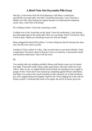 A Brief Note On Oxycontin Pills Essay
One day, I came home from the local pharmacy with Dusty s medication,
specifically oxycontin pills. Just after I closed the front door, I saw Vinyl put a
blanket over him, then tucking an icepack beneath it to help keep his temperate
cooler. Hey, I said. How d he doing?
He s holding in there, Vinyl said, mustering a smile.
I walked over to her, kissed her on the cheek. I have his medication, I said, placing
the white paper bag on the coffee table. How are you doing, Vinyl? You haven t been
to bed in days. Maybe you should get some rest with me tonight.
Dusty dragged his head off his pillow. I ve been telling her that for the past few days
now, but she won t move an inch.
I looked at Vinyl, smiled. It s okay. Take as much time as you need with him, Vinyl.
I understand. You know where to find me if you ever need me. I caressed her cheek
and kissed her afterwards. Then I left the room.
В§
Two months after the wedding unfolded, Houser and Starlee came over for dinner
one night. Vinyl and I made a daisy salad, green beans, and some white rice to go
with it. After we ate, we sipped freshly brewed black tea and played crazy eights in
groups of four. Vinyl and I were teamed up, competing against Houser and Starlee,
and Dusty was lying on the couch watching us play intensely; he would sometimes
give off a suppressed peal of laughter when he saw Vinyl nudging me to the side for
losing a match; I witnessed that smile of his again, the one he d always given me
 