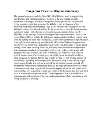 Dangerous Circadian Rhythms Summary
The general argument made by MANNVI SINGH in her work is to providing
informations and warning parents or teachers to be able to pick up early
symptoms of teenagers are lack of sleep time. More specifically, the author is
trying to make a point that s most of the kids have this are because of the
environmental interaction that they lived in, it s typically like saying it s not the
kids fault to have Circadian Rhythms. In the author work, she said that depression
symptoms weren t only showed in teens are engaging in risky behaviors (by
SINGH). In this passage, the author is suggesting that parents should have a dark
room. This will likely to help the kids to not having mental problems in their early
teens by cutting out their way to associate... Show more content on Helpwriting.net ...
Although the author is wrong about how does Circadian Rhythms happened and
how to prevent it(only for 1 particular way). First of all, the author is wrong about
having a dark room can help their kids, this only result in one way is depression
since depression is about not interacting with people. In facts, interacting with
people by talking, have fun, are ways to help the kids to release their stress at
school. Furthermore, if a kid have good social life, he or she should be able to
have no reason for getting depress due to their joy and love of life and games, on
the contrary, by taking their equipment of having fun, they re more likely to get
bored, angry, lonely, and pick on at school for not having a social network life.
Therefore I conclude that the reasons that kids having depression is because of the
environment and away to prevent it is to create opportunities for kids to talk with
someone they feel safe, close or even able to talk with. Someone that they can trust
such as a mentor health guider online. The main point of this is to help kids to
communicate with someone, if they re can t communicate, that s mean they re not
living but rather is creating
 