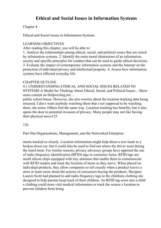 Ethical and Social Issues in Information Systems
Chapter 4
Ethical and Social Issues in Information Systems
LEARNING OBJECTIVES
After reading this chapter, you will be able to:
1. Analyze the relationships among ethical, social, and political issues that are raised
by information systems. 2. Identify the main moral dimensions of an information
society and specific principles for conduct that can be used to guide ethical decisions.
3. Evaluate the impact of contemporary information systems and the Internet on the
protection of individual privacy and intellectual property. 4. Assess how information
systems have affected everyday life.
CHAPTER OUTLINE
4.1 UNDERSTANDING ETHICAL AND SOCIAL ISSUES RELATED TO
SYSTEMS A Model for Thinking About Ethical, Social, and Political Issues... Show
more content on Helpwriting.net ...
public school buses. However, she also worries about the location tracking data being
misused. I don t want anybody watching them that s not supposed to be watching
them, she notes. Others feel the same way. Location tracking has benefits, but it also
opens the door to potential invasion of privacy. Many people may not like having
their physical move125
126
Part One Organizations, Management, and the Networked Enterprise
ments tracked so closely. Location information might help direct a tow truck to a
broken down car, but it could also be used to find out where the driver went during
the lunch hour. For similar reasons, privacy advocacy groups have opposed the use
of radio frequency identification (RFID) tags in consumer items. RFID tags are
small silicon chips equipped with tiny antennas that enable them to communicate
with RFID readers and track the location of items as they move. When placed on
individual products, they allow companies to tell exactly when a product leaves a
store or learn more about the actions of consumers buying the products. Designer
Lauren Scott had planned to add radio frequency tags to the childrens clothing she
designed to help parents keep track of their children. An RFID tag sewn into a child
s clothing could store vital medical information or track the wearer s location to
prevent children from being
 