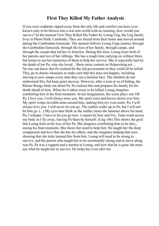 First They Killed My Father Analysis
If you were suddenly ripped away from the only life and comfort you have ever
known only to be thrown into a war torn world with no warning, how would you
survive? In the memoir First They Killed My Father by Loung Ung, the Ung family
lives in Phom Penh, Cambodia. They are forced from their home and moved around
during the Cambodian Genocide. The memoir follows Loung Ungs journey through
the Cambodian Genocide, through the loss of her family, through camps, and
through the escape that led her to America. During this time, Loung loses both of
her parents and two of her siblings. She has a tough time carrying on without them,
but learns to use her memories of them to help her survive. She is especially hurt by
the death of her Pa, who she loved... Show more content on Helpwriting.net ...
No one can know that Pa worked for the old government or they could all be killed.
They go to drastic measures to make sure that this does not happen, including
moving to new camps every time they see a familiar face. The children do not
understand this, but keep quiet anyway. However, after a year or so of hiding, the
Khmer Rouge finds out about Pa. Pa realizes this and prepares his family for his
death ahead of time. When he is taken away to be killed, Loung imagines
comforting him in his final moments. In her imagination, the scene plays out: Oh
Pa, I love you. I will always miss you. My spirit cries and hovers down over him.
My spirit wraps invisible arms around him, making him cry even more. Pa, I will
always love you. I will never let you go. The soldier walks up to Pa, but I will not
let him go. (...) My eyes dare blink as the soldier raises the hammer above his head.
Pa, I whisper, I have to let you go now. I cannot be here and live. Tears wash across
my body as I fly away, leaving Pa there by himself. (Ung 106) This shows the grief
that Loung feels at the loss of her Pa. She imagines comforting him as he dies,,
easing his final moments. She shows her need to help him. He taught her the deep
compassion and love that she has for others, and she imagines helping him now,
showing that she truly learned this from him. Loung will need to be strong to
survive, and the person who taught her to be emotionally strong and to move along
was Pa. Pa was a support and a mentor to Loung, and now that he is gone she must
use what he taught her to survive. He helps her even after his
 