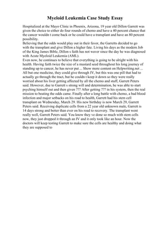 Myeloid Leukemia Case Study Essay
Hospitalized at the Mayo Clinic in Phoenix, Arizona, 19 year old Dillon Garrett was
given the choice to either do four rounds of chemo and have a 40 percent chance that
the cancer wouldn t come back or he could have a transplant and have an 80 percent
possibility.
Believing that the odds would play out in their favor, the Garretts decided to go
with the transplant and give Dillon a higher fate. Living his days as the modern Job
of the King James Bible, Dillon s faith has not waver since the day he was diagnosed
with Acute Myeloid Leukemia (AML).
Even now, he continues to believe that everything is going to be alright with his
health. Having faith twice the size of a mustard seed throughout his long journey of
standing up to cancer, he has never put ... Show more content on Helpwriting.net ...
All but one medicine, they could give through IV, but this was one pill that had to
actually go through the tract, but he couldn t keep it down so they were really
worried about his liver getting affected by all the chemo and stuff, Garrett Peters
said. However, due to Garrett s strong will and determination, he was able to start
psyching himself out and then given ??? After getting ??? in his system, then the real
mission to beating the odds came. Finally after a long battle with chemo, a bad blood
infection and major setbacks on his road to health, Garrett had his stem cell
transplant on Wednesday, March 29. His new birthday is now March 29, Garrett
Peters said. Receiving duplicate cells from a 22 year old unknown male, Garrett is
14 days strong and better than ever on his road to recovery. The transplant went
really well, Garrett Peters said. You know they ve done so much with stem cells
now, they just dropped it through an IV and it only took like an hour. Now the
doctors will keep testing Garrett to make sure the cells are healthy and doing what
they are supposed to
 